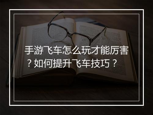 手游飞车怎么玩才能厉害？如何提升飞车技巧？