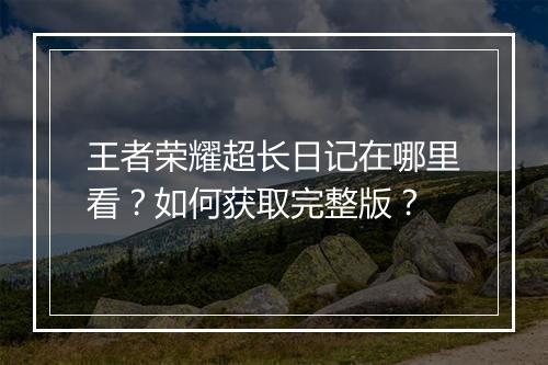 王者荣耀超长日记在哪里看？如何获取完整版？