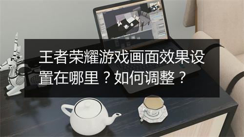 王者荣耀游戏画面效果设置在哪里?如何调整?