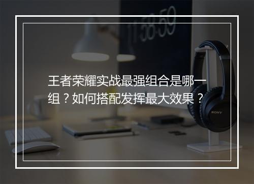 王者荣耀实战最强组合是哪一组？如何搭配发挥最大效果？