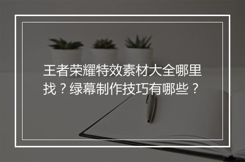 王者荣耀特效素材大全哪里找？绿幕制作技巧有哪些？