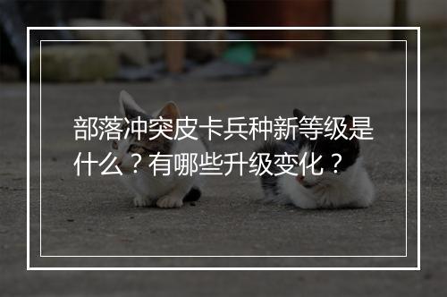 部落冲突皮卡兵种新等级是什么？有哪些升级变化？