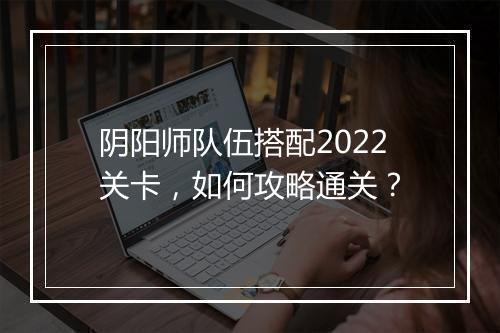 阴阳师队伍搭配2022关卡,如何攻略通关?