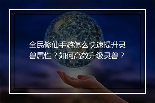 全民修仙手游怎么快速提升灵兽属性？如何高效升级灵兽？