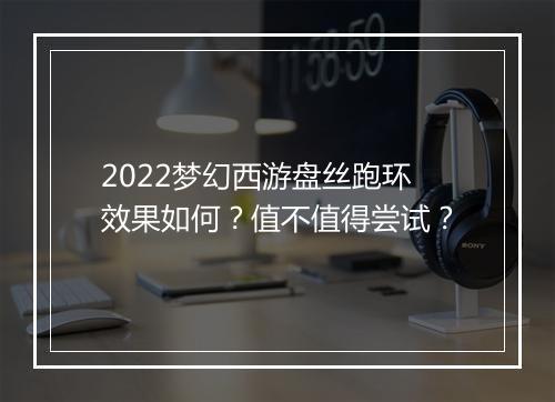 2022梦幻西游盘丝跑环效果如何？值不值得尝试？