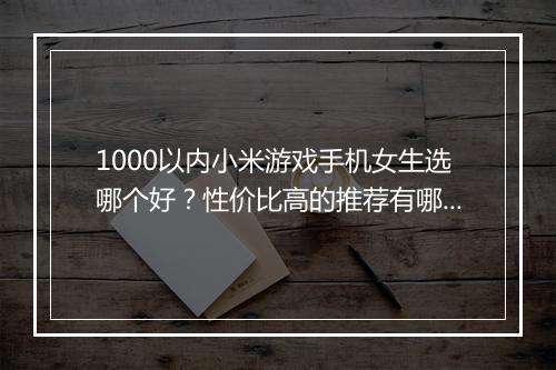1000以内小米游戏手机女生选哪个好？性价比高的推荐有哪些？