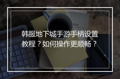 韩服地下城手游手柄设置教程？如何操作更顺畅？