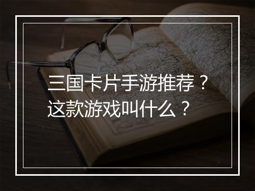三国卡片手游推荐？这款游戏叫什么？