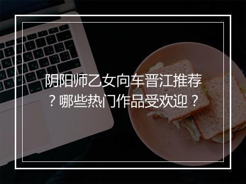 阴阳师乙女向车晋江推荐？哪些热门作品受欢迎？