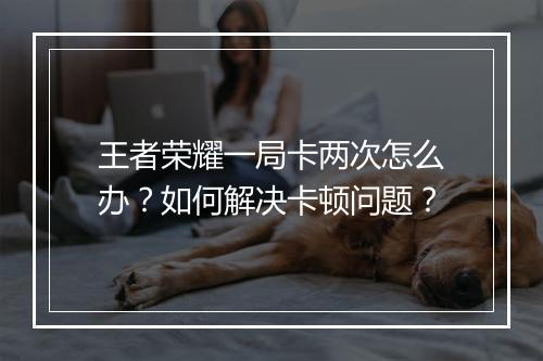 王者荣耀一局卡两次怎么办？如何解决卡顿问题？