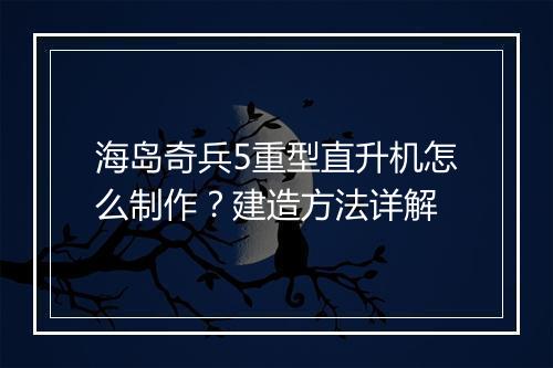海岛奇兵5重型直升机怎么制作？建造方法详解