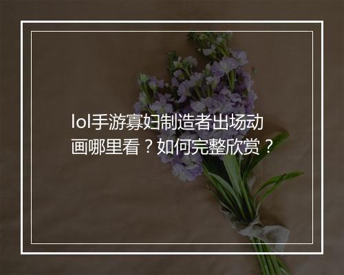 lol手游寡妇制造者出场动画哪里看？如何完整欣赏？