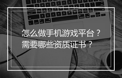 怎么做手机游戏平台？需要哪些资质证书？