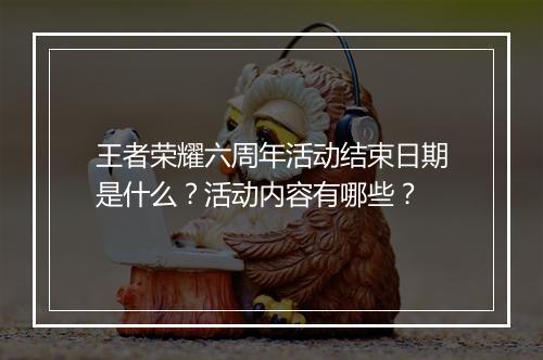 王者荣耀六周年活动结束日期是什么？活动内容有哪些？