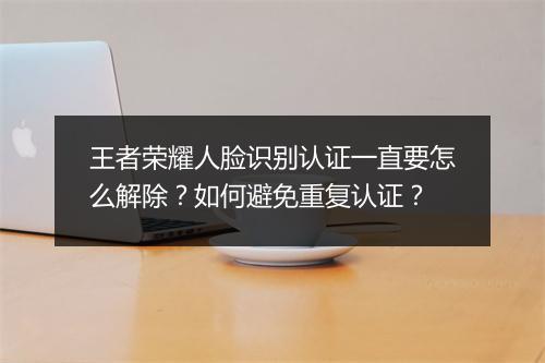 王者荣耀人脸识别认证一直要怎么解除？如何避免重复认证？