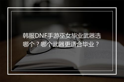 韩服DNF手游巫女毕业武器选哪个？哪个武器更适合毕业？