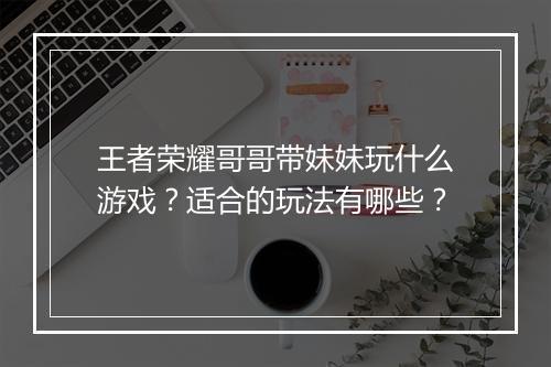 王者荣耀哥哥带妹妹玩什么游戏？适合的玩法有哪些？