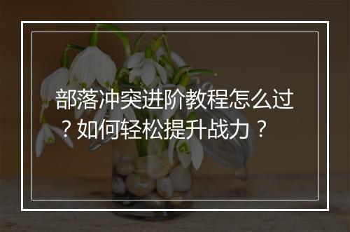 部落冲突进阶教程怎么过？如何轻松提升战力？