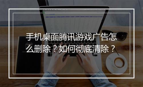 手机桌面腾讯游戏广告怎么删除？如何彻底清除？