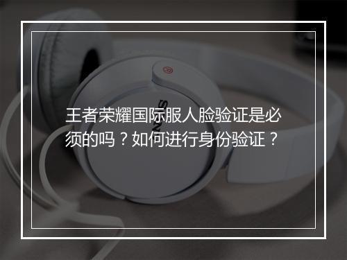 王者荣耀国际服人脸验证是必须的吗？如何进行身份验证？