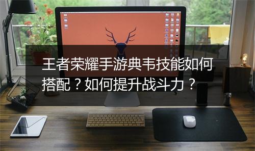 王者荣耀手游典韦技能如何搭配？如何提升战斗力？