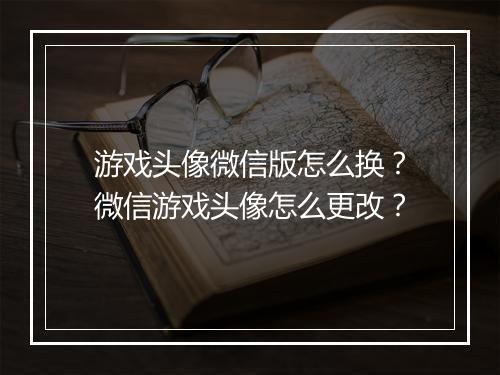 游戏头像微信版怎么换？微信游戏头像怎么更改？