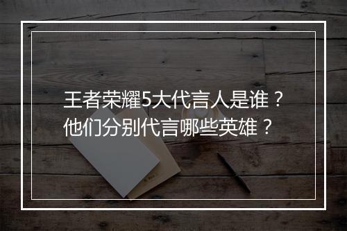 王者荣耀5大代言人是谁？他们分别代言哪些英雄？