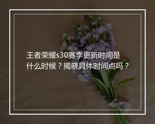 王者荣耀s30赛季更新时间是什么时候？揭晓具体时间点吗？