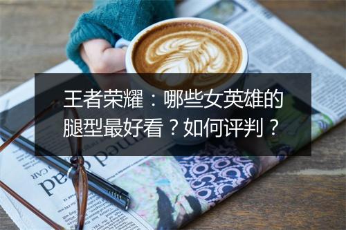 王者荣耀：哪些女英雄的腿型最好看？如何评判？