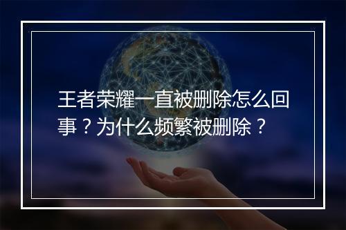 王者荣耀一直被删除怎么回事？为什么频繁被删除？