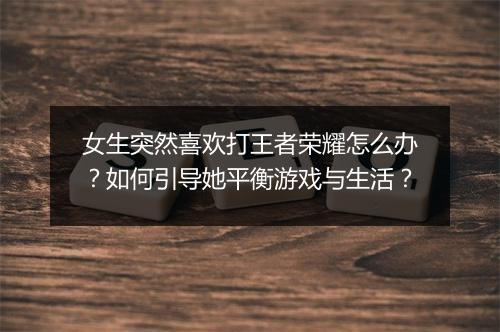 女生突然喜欢打王者荣耀怎么办？如何引导她平衡游戏与生活？