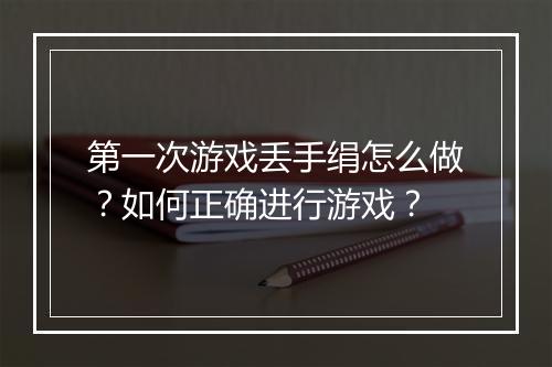 第一次游戏丢手绢怎么做？如何正确进行游戏？