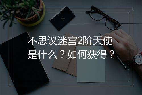 不思议迷宫2阶天使是什么？如何获得？