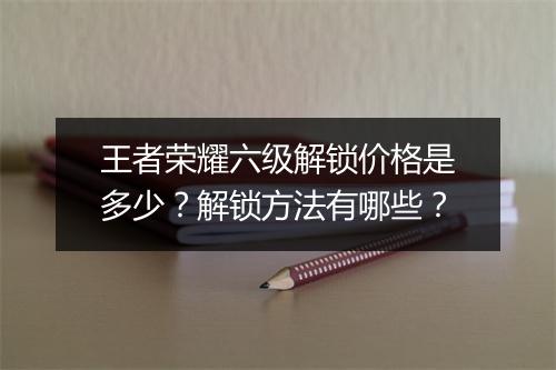 王者荣耀六级解锁价格是多少？解锁方法有哪些？