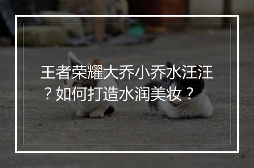 王者荣耀大乔小乔水汪汪？如何打造水润美妆？