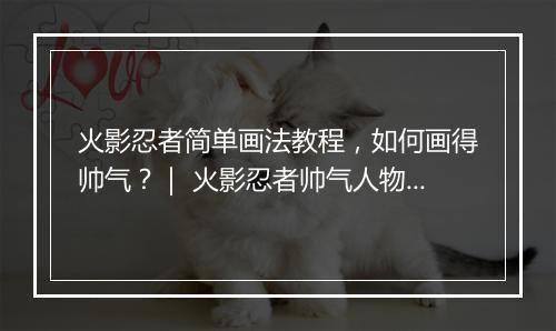 火影忍者简单画法教程，如何画得帅气？｜ 火影忍者帅气人物绘制教学