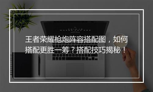 王者荣耀枪炮阵容搭配图，如何搭配更胜一筹？搭配技巧揭秘！