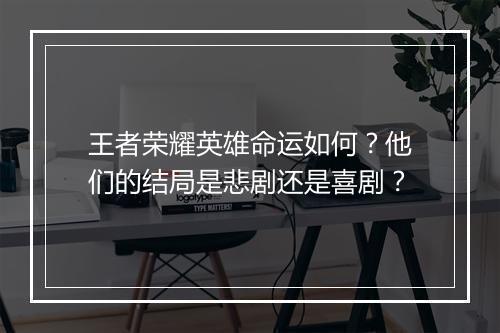 王者荣耀英雄命运如何？他们的结局是悲剧还是喜剧？
