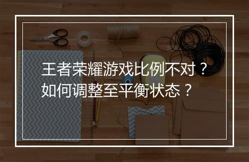 王者荣耀游戏比例不对？如何调整至平衡状态？
