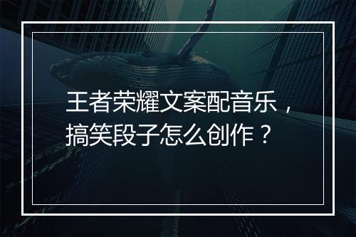 王者荣耀文案配音乐，搞笑段子怎么创作？