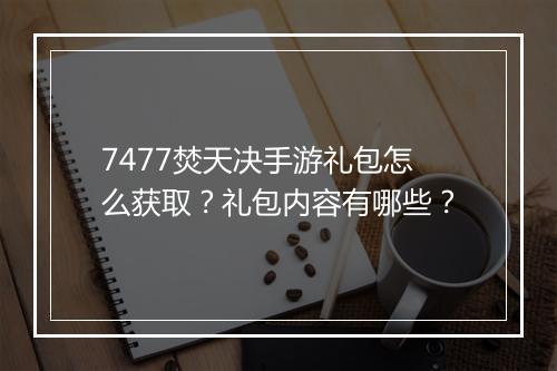 7477焚天决手游礼包怎么获取？礼包内容有哪些？