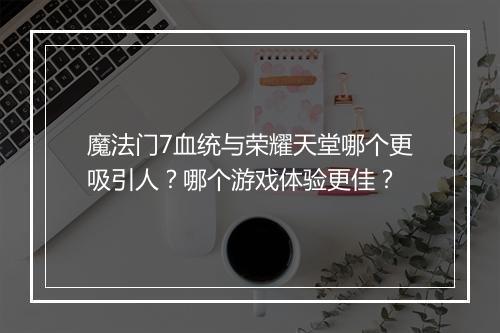魔法门7血统与荣耀天堂哪个更吸引人？哪个游戏体验更佳？