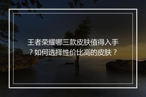 王者荣耀哪三款皮肤值得入手？如何选择性价比高的皮肤？