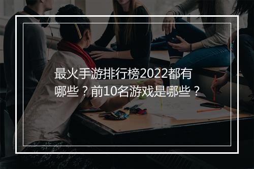 最火手游排行榜2022都有哪些？前10名游戏是哪些？