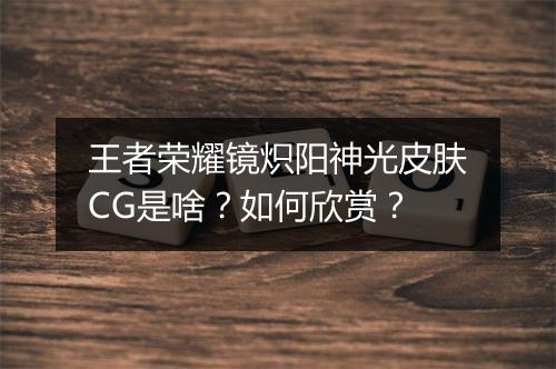 王者荣耀镜炽阳神光皮肤CG是啥？如何欣赏？