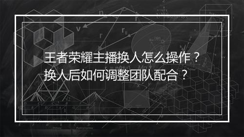 王者荣耀主播换人怎么操作？换人后如何调整团队配合？