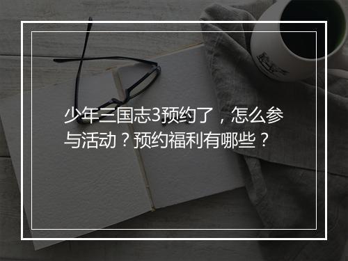 少年三国志3预约了，怎么参与活动？预约福利有哪些？