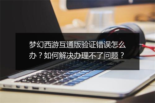 梦幻西游互通版验证错误怎么办？如何解决办理不了问题？