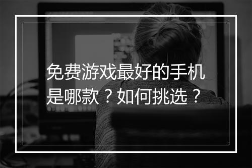 免费游戏最好的手机是哪款？如何挑选？