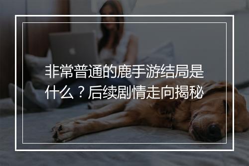 非常普通的鹿手游结局是什么？后续剧情走向揭秘